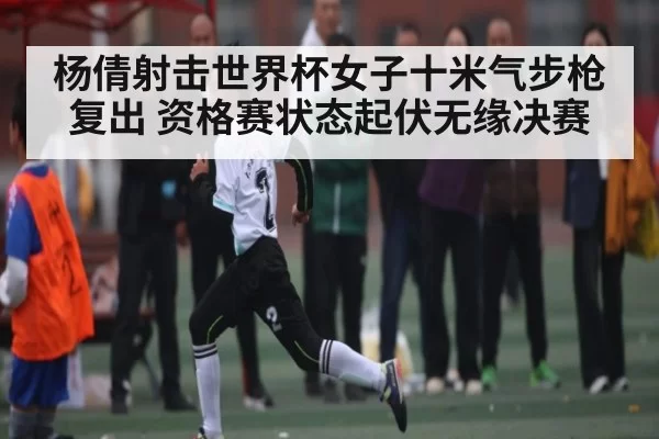 杨倩射击世界杯女子十米气步枪复出 资格赛状态起伏无缘决赛